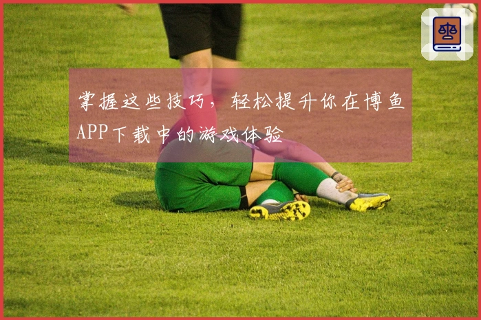 掌握这些技巧，轻松提升你在博鱼APP下载中的游戏体验