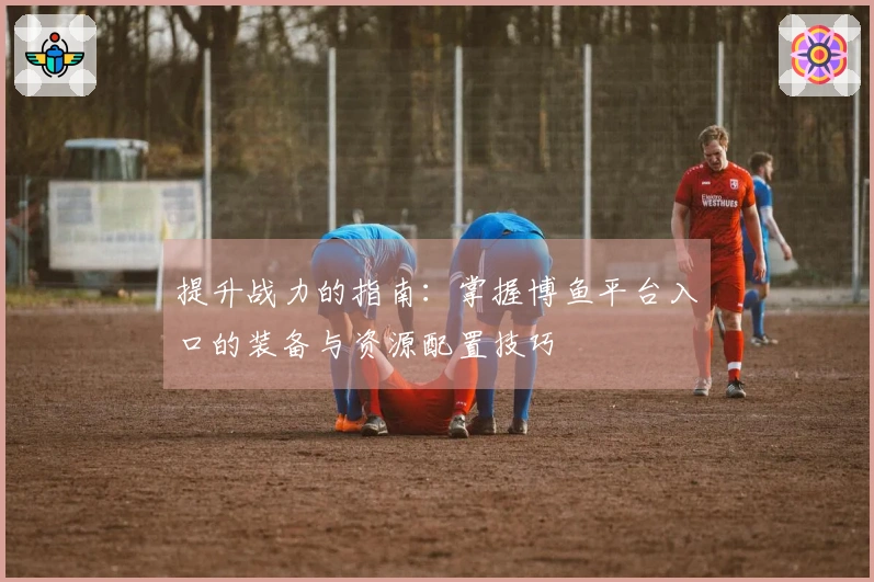 提升战力的指南：掌握博鱼平台入口的装备与资源配置技巧