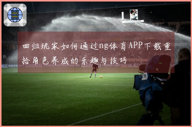 回归玩家如何通过ng体育APP下载重拾角色养成的乐趣与技巧